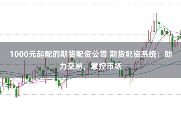 1000元起配的期货配资公司 期货配资系统：助力交易，掌控市场