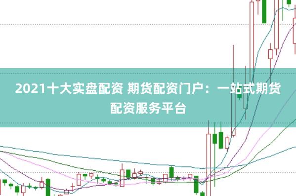 2021十大实盘配资 期货配资门户：一站式期货配资服务平台