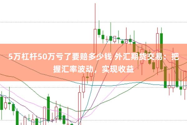5万杠杆50万亏了要赔多少钱 外汇期货交易：把握汇率波动，实现收益