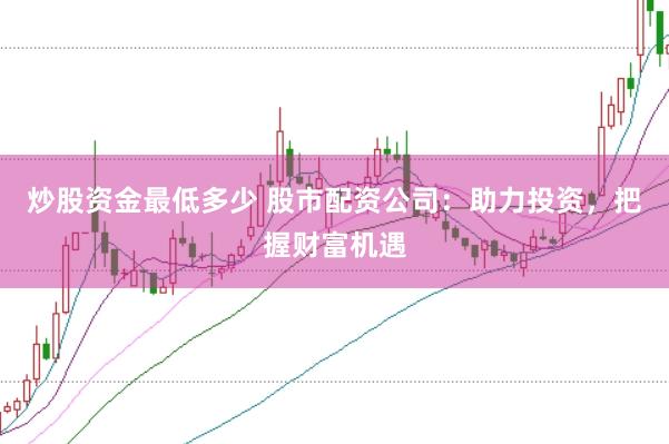 炒股资金最低多少 股市配资公司：助力投资，把握财富机遇