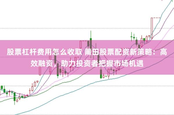 股票杠杆费用怎么收取 莆田股票配资新策略：高效融资，助力投资者把握市场机遇
